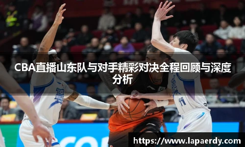 qy千亿CBA直播山东队与对手精彩对决全程回顾与深度分析